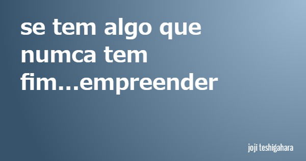se tem algo que numca tem fim...empreender... Frase de joji teshigahara.