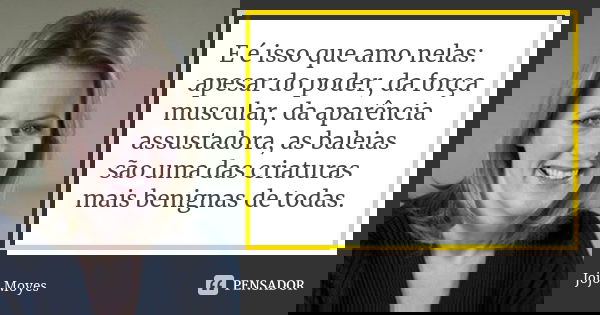 E é isso que amo nelas: apesar do poder, da força muscular, da aparência assustadora, as baleias são uma das criaturas mais benignas de todas.... Frase de Jojo Moyes.