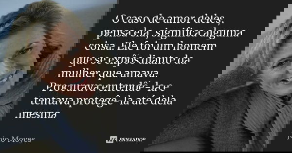 O caso de amor deles, pensa ela, significa alguma coisa. Ele foi um homem que se expôs diante da mulher que amava. Procurava entendê-la e tentava protegê-la até... Frase de Jojo Moyes.