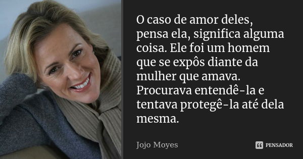 O caso de amor deles, pensa ela, significa alguma coisa. Ele foi um homem que se expôs diante da mulher que amava. Procurava entendê-la e tentava protegê-la até... Frase de Jojo Moyes.