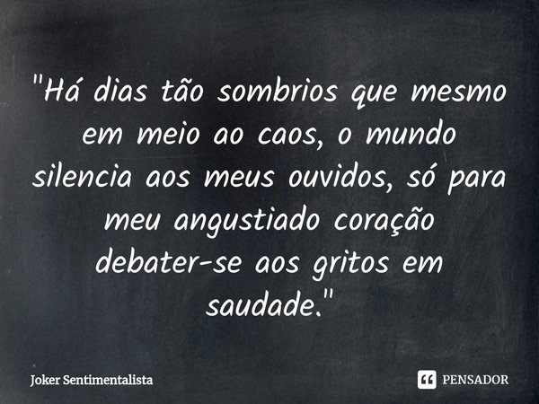 "Há dias tão sombrios que mesmo em meio ao caos, o mundo silencia aos meus ouvidos, só para meu angustiado coração debater-se aos gritos em saudade."... Frase de Joker Sentimentalista.