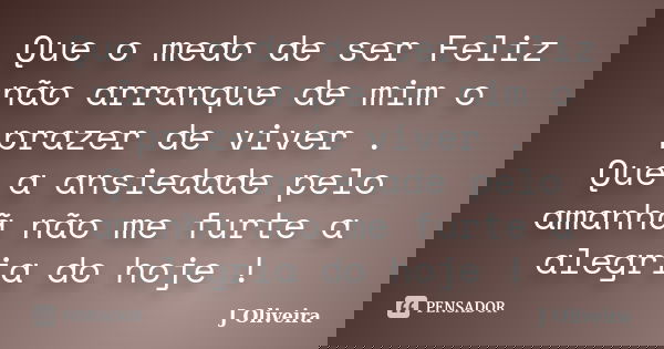 Que o medo de ser Feliz não arranque de mim o prazer de viver . Que a ansiedade pelo amanhã não me furte a alegria do hoje !... Frase de J.Oliveira.