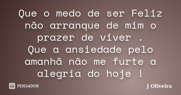 Que o medo de ser Feliz não arranque de mim o prazer de viver . Que a ansiedade pelo amanhã não me furte a alegria do hoje !... Frase de J.Oliveira.