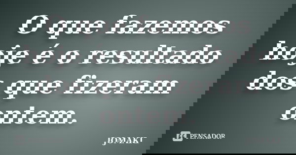 O que fazemos hoje é o resultado dos que fizeram ontem.... Frase de JOMAKI.