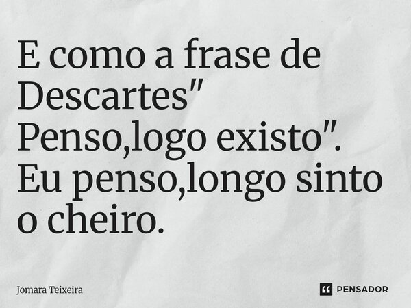 ⁠E como a frase de Descartes " Penso,logo existo". Eu penso,longo sinto o cheiro.... Frase de Jomara Teixeira.