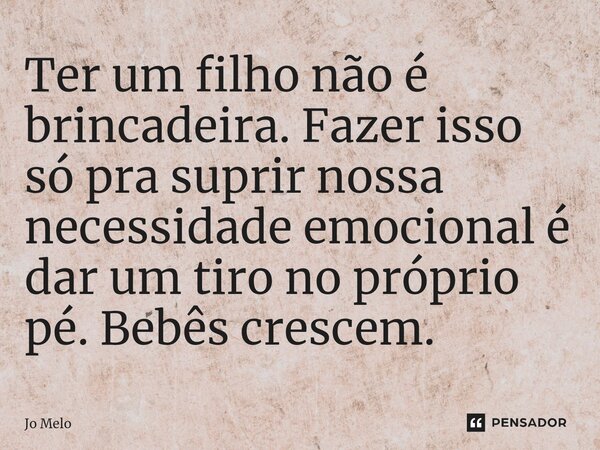 Ter um filho não é brincadeira. Fazer isso só pra suprir nossa necessidade emocional é dar um tiro no próprio pé. Bebês crescem.... Frase de Jo Melo.