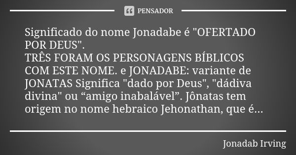 Significado do nome Jonadabe é "OFERTADO POR DEUS". TRÊS FORAM OS PERSONAGENS BÍBLICOS COM ESTE NOME. e JONADABE: variante de JONATAS Significa "... Frase de Jonadab Irving.