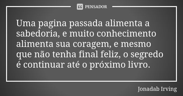 Uma pagina passada alimenta a sabedoria, e muito conhecimento alimenta sua coragem, e mesmo que não tenha final feliz, o segredo é continuar até o próximo livro... Frase de Jonadab Irving.