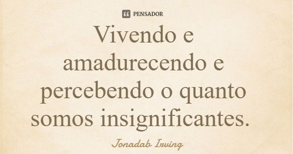 Vivendo e amadurecendo e percebendo o quanto somos insignificantes.... Frase de Jonadab Irving.