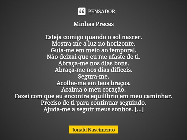 Minhas Preces ⁠Esteja comigo quando o sol nascer. Mostra-me a luz no horizonte. Guia-me em meio ao temporal. Não deixai que eu me afaste de ti. Abraça-me nos di... Frase de Jonald Nascimento.