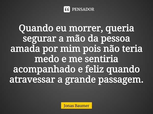 Quando eu morrer, queria segurar a mão da pessoa amada por mim, pois não teria medo e me sentiria acompanhado e feliz quando atravessar a grande passagem.... Frase de Jonas Baumer.