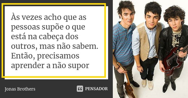 Às vezes acho que as pessoas supõe o que está na cabeça dos outros, mas não sabem. Então, precisamos aprender a não supor... Frase de Jonas Brothers.