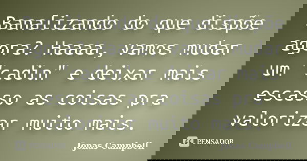 Banalizando do que dispõe agora? Haaaa, vamos mudar um "cadin" e deixar mais escasso as coisas pra valorizar muito mais.... Frase de Jonas Campbell.