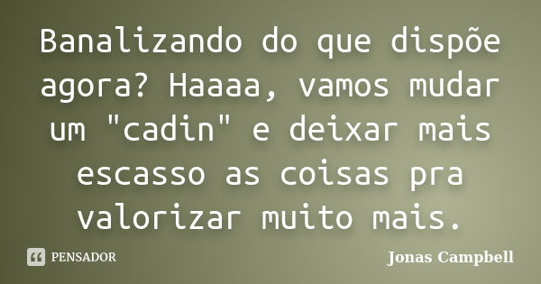 Banalizando do que dispõe agora? Haaaa, vamos mudar um "cadin" e deixar mais escasso as coisas pra valorizar muito mais.... Frase de Jonas Campbell.