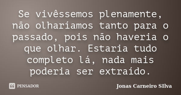 Se vivêssemos plenamente, não olharíamos tanto para o passado, pois não haveria o que olhar. Estaria tudo completo lá, nada mais poderia ser extraído.... Frase de Jonas Carneiro Silva.