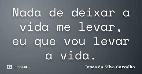 Nada de deixar a vida me levar, eu que vou levar a vida.... Frase de Jonas da Silva Carvalho.