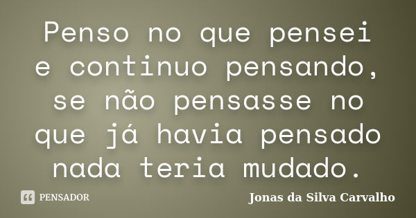 Penso no que pensei e continuo pensando, se não pensasse no que já havia pensado nada teria mudado.... Frase de Jonas da Silva Carvalho.