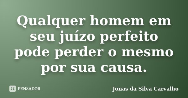 Qualquer homem em seu juízo perfeito pode perder o mesmo por sua causa.... Frase de Jonas da Silva Carvalho.
