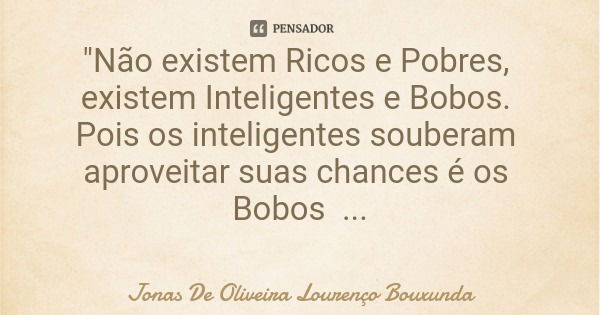 "Não existem Ricos e Pobres, existem Inteligentes e Bobos. Pois os inteligentes souberam aproveitar suas chances é os Bobos Deixaram passar."... Frase de Jonas De Oliveira Lourenço Bouxunda.