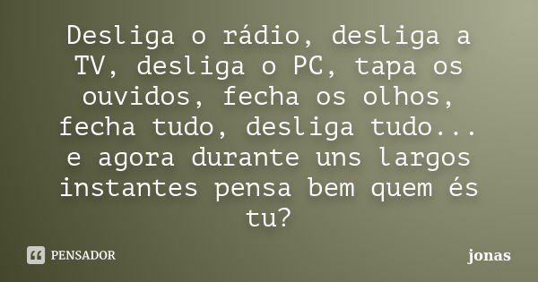 Desliga o rádio, desliga a TV, desliga o PC, tapa os ouvidos, fecha os olhos, fecha tudo, desliga tudo... e agora durante uns largos instantes pensa bem quem és... Frase de Jonas.