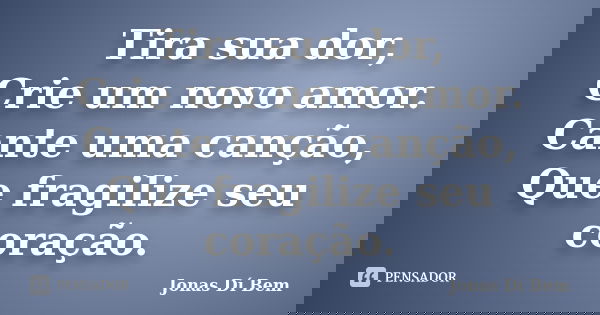Tira sua dor, Crie um novo amor. Cante uma canção, Que fragilize seu coração.... Frase de Jonas Dí Bem.