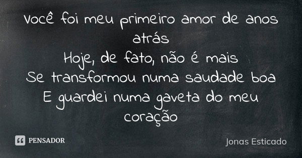 Você foi meu primeiro amor de anos atrás Hoje, de fato, não é mais Se transformou numa saudade boa E guardei numa gaveta do meu coração... Frase de Jonas Esticado.