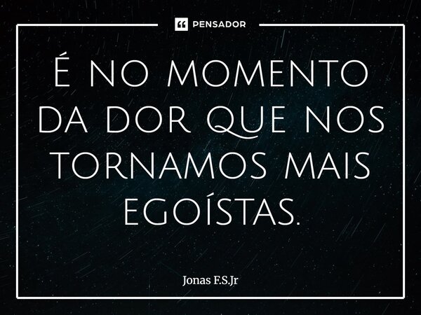 ⁠É no momento da dor que nos tornamos mais egoístas.... Frase de Jonas F.S.Jr.