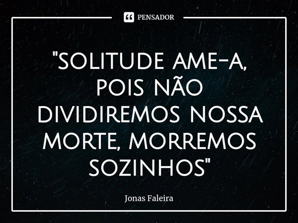 "⁠solitude ame-a, pois não dividiremos nossa morte, morremos sozinhos"... Frase de Jonas Faleira.