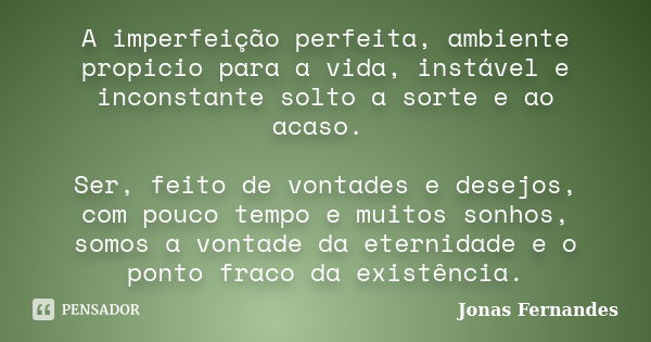 A imperfeição perfeita, ambiente propicio para a vida, instável e inconstante solto a sorte e ao acaso. Ser, feito de vontades e desejos, com pouco tempo e muit... Frase de Jonas Fernandes.