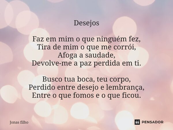 Desejos ⁠Faz em mim o que ninguém fez, Tira de mim o que me corrói, Afoga a saudade, Devolve-me a paz perdida em ti. Busco tua boca, teu corpo, Perdido entre de... Frase de Jonas filho.