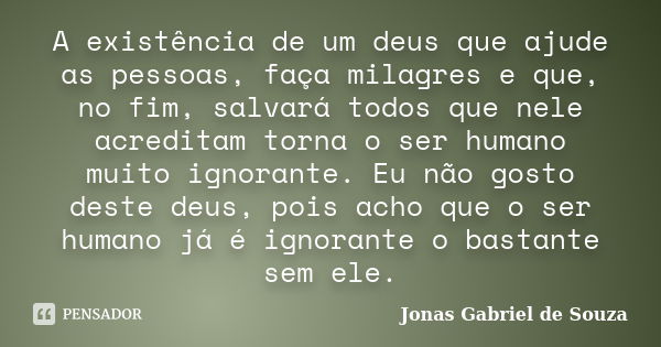 A existência de um deus que ajude as pessoas, faça milagres e que, no fim, salvará todos que nele acreditam torna o ser humano muito ignorante. Eu não gosto des... Frase de Jonas Gabriel de Souza.