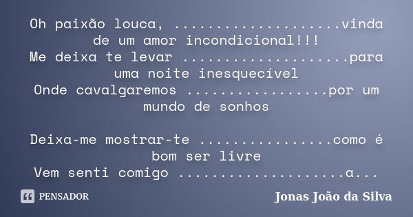 Oh paixão louca, ....................vinda de um amor incondicional!!! Me deixa te levar ....................para uma noite inesquecível Onde cavalgaremos ........ Frase de Jonas João da Silva.