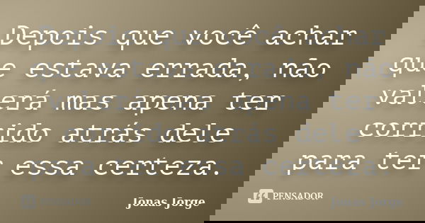 Depois que você achar que estava errada, não valerá mas apena ter corrido atrás dele para ter essa certeza.... Frase de Jonas Jorge.