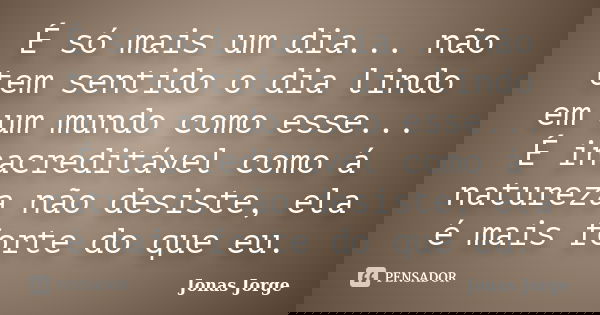 É só mais um dia... não tem sentido o dia lindo em um mundo como esse... É inacreditável como á natureza não desiste, ela é mais forte do que eu.... Frase de Jonas Jorge.