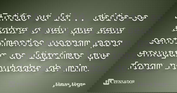 Então vá lá... deite-se sobre o véu que seus sentimentos usaram para enxugar as lágrimas que foram roubadas de mim.... Frase de Jonas Jorge.