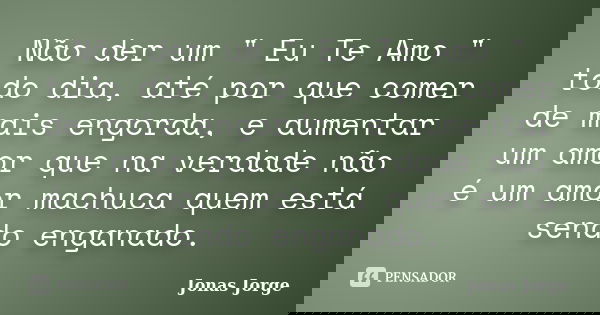 Não der um " Eu Te Amo " todo dia, até por que comer de mais engorda, e aumentar um amor que na verdade não é um amor machuca quem está sendo enganado... Frase de Jonas Jorge.