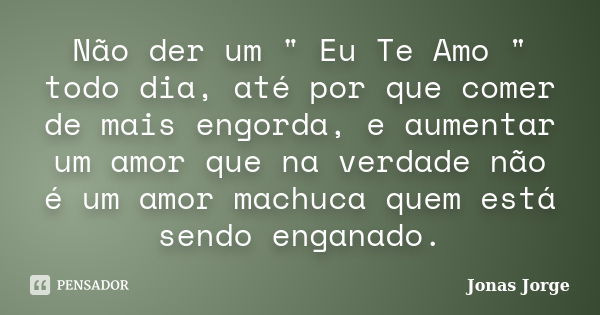 Não der um " Eu Te Amo " todo dia, até por que comer de mais engorda, e aumentar um amor que na verdade não é um amor machuca quem está sendo enganado... Frase de Jonas Jorge.