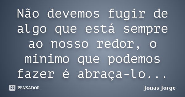 Não devemos fugir de algo que está sempre ao nosso redor, o minimo que podemos fazer é abraça-lo...... Frase de Jonas Jorge.