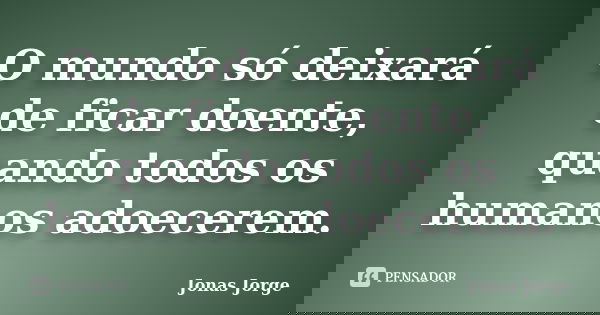 O mundo só deixará de ficar doente, quando todos os humanos adoecerem.... Frase de Jonas Jorge.