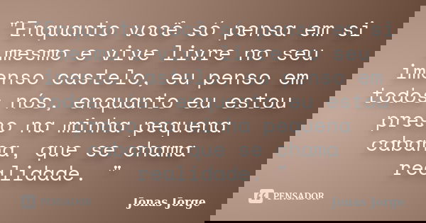 "Enquanto você só pensa em si mesmo e vive livre no seu imenso castelo, eu penso em todos nós, enquanto eu estou preso na minha pequena cabana, que se cham... Frase de Jonas Jorge.