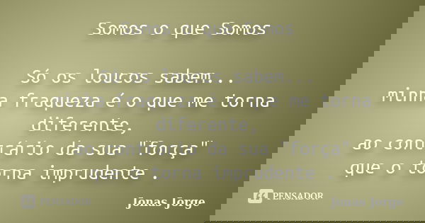 Somos o que Somos Só os loucos sabem... minha fraqueza é o que me torna diferente, ao contrário da sua "força" que o torna imprudente .... Frase de Jonas Jorge.