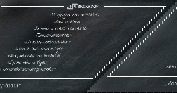 Me apego em detalhes
Sou intenso
Eu vivo o meu momento
Talvez amannha Já não poderei viver
Não é que vivo o hoje sem pensar no amanhã
E que vivo o hoje
Sem o am... Frase de Jonas Junior.