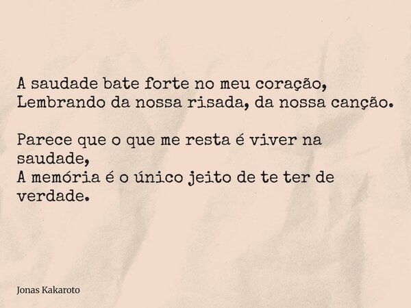 A saudade bate forte no meu coração, Lembrando da nossa risada, da nossa canção. Parece que o que me resta é viver na saudade, A memória é o único jeito de te t... Frase de Jonas Kakaroto.