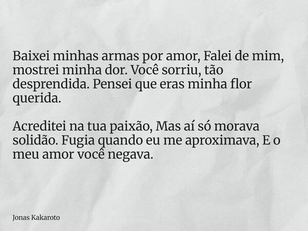 Baixei minhas armas por amor, Falei de mim, mostrei minha dor. Você sorriu, tão desprendida. Pensei que eras minha flor querida. Acreditei na tua paixão, Mas aí... Frase de Jonas Kakaroto.