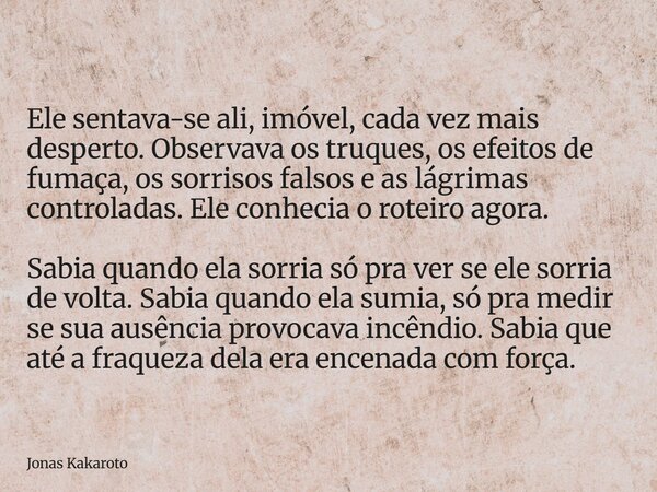 Ele sentava-se ali, imóvel, cada vez mais desperto. Observava os truques, os efeitos de fumaça, os sorrisos falsos e as lágrimas controladas. Ele conhecia o rot... Frase de Jonas Kakaroto.