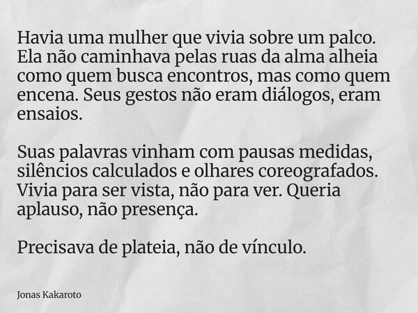 Havia uma mulher que vivia sobre um palco. Ela não caminhava pelas ruas da alma alheia como quem busca encontros, mas como quem encena. Seus gestos não eram diá... Frase de Jonas Kakaroto.