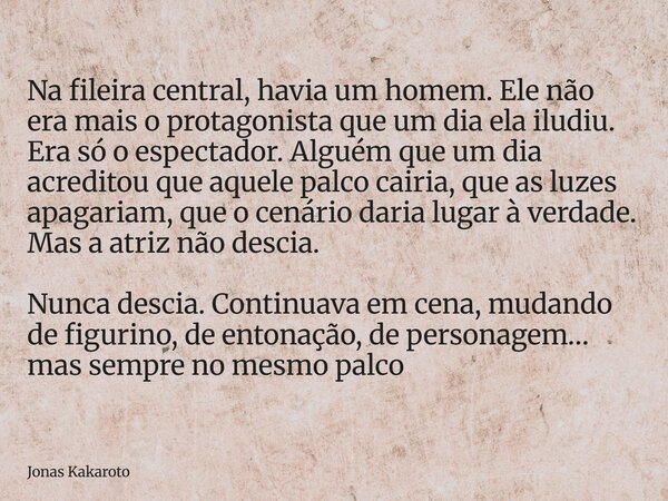 Na fileira central, havia um homem. Ele não era mais o protagonista que um dia ela iludiu. Era só o espectador. Alguém que um dia acreditou que aquele palco cai... Frase de Jonas Kakaroto.