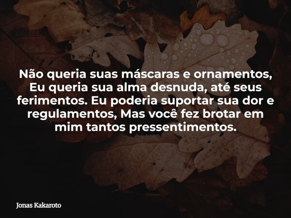 Não queria suas máscaras e ornamentos, Eu queria sua alma desnuda, até seus ferimentos. Eu poderia suportar sua dor e regulamentos, Mas você fez brotar em mim t... Frase de Jonas Kakaroto.