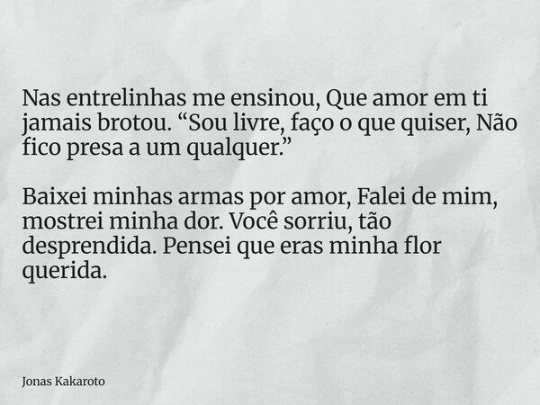 Nas entrelinhas me ensinou, Que amor em ti jamais brotou. “Sou livre, faço o que quiser, Não fico presa a um qualquer.” Baixei minhas armas por amor, Falei de m... Frase de Jonas Kakaroto.