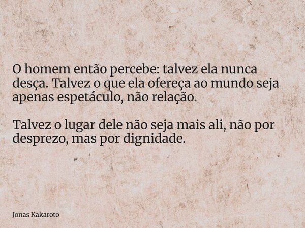 O homem então percebe: talvez ela nunca desça. Talvez o que ela ofereça ao mundo seja apenas espetáculo, não relação. Talvez o lugar dele não seja mais ali, não... Frase de Jonas Kakaroto.